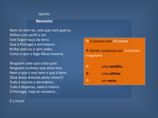 QuintoNevoeiroNem rei nem lei, nem paz nem guerra,Define com perfil e serEste fulgor baço da terraQue é Portugal a entristecer-Brilho sem luz e sem arder,Como o que o fogo-fátuo encerra.Ninguém sabe que coisa quer.Ninguém conhece que alma tem,Nem o que é mal nem o que é bem.(Que ânsia distante perto chora?)Tudo é incerto e derradeiro.Tudo é disperso, nada é inteiro.Ó Portugal, hoje és nevoeiro...É a Hora!  O poema tem 14 versos. 