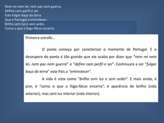 QuintoNevoeiroNem/rei /nem/ lei/, nem/ paz/ nem/ guer/ra,Define com perfil e serEs/te/ ful/gor /ba/ço /da /ter/raQue é Portugal a entristecer-Brilho sem luz e sem arder,Como o que o fogo-fátuo encerra.Ninguém sabe que coisa quer.Ninguém conhece que alma tem,Nem o que é mal nem o que é bem.(Que ânsia distante perto chora?)Tudo é incerto e derradeiro.Tudo é disperso, nada é inteiro.Ó Portugal, hoje és nevoeiro...É a Hora! Métrica: