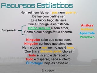Recursos Estilísticos
             Nem rei nem lei, nem paz nem guerra,
                     Define com perfil e ser
                    Este fulgor baço da terra
                  Que é Portugal a entristecer-    Anáfora
                  Brilho sem luz e sem arder,      Antítese
Comparação
                Como o que o fogo-fátuo encerra.  Apóstrofe
                                                  Paradoxo
                 Ninguém sabe que coisa quer.
                Ninguém conhece que alma tem,
              Nem o que é mal nem o que é bem.
               (Que ânsia distante perto chora?)
                   Tudo é incerto e derradeiro.
                 Tudo é disperso, nada é inteiro.
                 Ó Portugal, hoje és nevoeiro...

                          É a Hora!
 