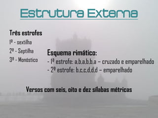 Estrutura Externa
Três estrofes
1ª - sextilha
2ª - Septilha    Esquema rimático:
3ª - Monóstico   - 1ª estrofe: a,b,a,b,b,a – cruzado e emparelhado
                 - 2ª estrofe: b,c,c,d,d,d – emparelhado

        Versos com seis, oito e dez sílabas métricas
 