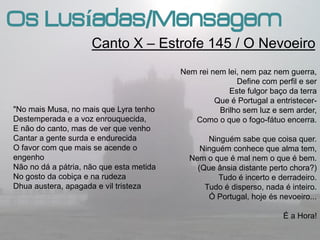 Os Lusíadas/Mensagem
                     Canto X – Estrofe 145 / O Nevoeiro
                                          Nem rei nem lei, nem paz nem guerra,
                                                         Define com perfil e ser
                                                       Este fulgor baço da terra
                                                   Que é Portugal a entristecer-
"No mais Musa, no mais que Lyra tenho               Brilho sem luz e sem arder,
Destemperada e a voz enrouquecida,           Como o que o fogo-fátuo encerra.
E não do canto, mas de ver que venho
Cantar a gente surda e endurecida                Ninguém sabe que coisa quer.
O favor com que mais se acende o               Ninguém conhece que alma tem,
engenho                                     Nem o que é mal nem o que é bem.
Não no dá a pátria, não que esta metida       (Que ânsia distante perto chora?)
No gosto da cobiça e na rudeza                      Tudo é incerto e derradeiro.
Dhua austera, apagada e vil tristeza            Tudo é disperso, nada é inteiro.
                                                 Ó Portugal, hoje és nevoeiro...

                                                                      É a Hora!
 