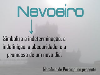 Nevoeiro
Simboliza a indeterminação, a
indefinição, a obscuridade; e a
  promessa de um novo dia.

                   Metáfora de Portugal no presente
 