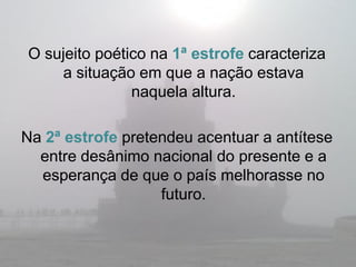 O sujeito poético na 1ª estrofe caracteriza
    a situação em que a nação estava
               naquela altura.

Na 2ª estrofe pretendeu acentuar a antítese
  entre desânimo nacional do presente e a
  esperança de que o país melhorasse no
                   futuro.
 