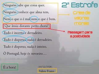 Ninguém sabe que coisa quer.              2ª Estrofe
Ninguém conhece que alma tem,                 Crise de
Nem o que o é mal nem o que é bem.            valores
                                              morais
(Que ânsia distante perto chora?)
Tudo é incerto e derradeiro.               Passagem para
                                            a positividade
Tudo é disperso, nada é derradeiro.
Tudo é disperso, nada é inteiro.
Ó Portugal, hoje és nevoeiro…


É a hora!                (10/12/1928)
                          Valete Frates
 