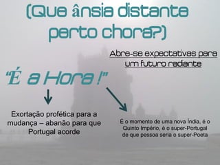 (Que ânsia distante
       perto chora  ?)
                              Abre-se expectativas para
                                 um futuro radiante

“É a Hora !”
 Exortação profética para a
mudança – abanão para que       É o momento de uma nova Índia, é o
                                 Quinto Império, é o super-Portugal
      Portugal acorde            de que pessoa seria o super-Poeta
 