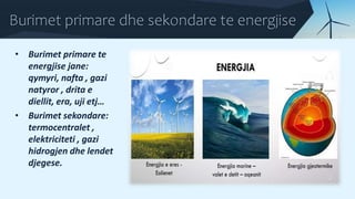 Burimet primare dhe sekondare te energjise
• Burimet primare te
energjise jane:
qymyri, nafta , gazi
natyror , drita e
diellit, era, uji etj…
• Burimet sekondare:
termocentralet ,
elektriciteti , gazi
hidrogjen dhe lendet
djegese.
 