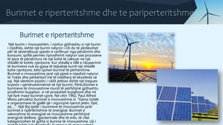 Burimet e riperteritshme dhe te pariperteritshme
Burimet e riperteritshme
Një burim i rinovueshëm, i njohur gjithashtu si një burim
i rrjedhës, është një burim natyror i cili do të plotësohet
për të zëvendësuar pjesën e varfëruar nga përdorimi dhe
konsumi, qoftë përmes riprodhimit natyror ose proceseve
të tjera të përsëritura në një kohë të caktuar në një
shkallë të kohës njerëzore. Kur shkalla e tillë e rikuperimit
të burimeve nuk ka gjasa të tejkalojë kurrë një shkallë
kohe njerëzore, këto quhen burime të përhershme.
Burimet e rinovueshme janë një pjesë e mjedisit natyror
të Tokës dhe përbërësit më të mëdhenj të ekosferës së
saj. Një vlerësim pozitiv i ciklit jetësor është një tregues
kryesor i qëndrueshmërisë së një burimi. Përkufizimet e
burimeve të rinovueshme mund të përfshijnë gjithashtu
prodhimin bujqësor, si në produktet bujqësore dhe në
një farë mase burimet ujore. Në vitin 1962, Paul Alfred
Weiss përcaktoi burimet e rinovueshme si: "Gama totale
e organizmave të gjallë që i sigurojnë njeriut jetën, fijet,
etj ...". Një lloj tjetër i burimeve të rinovueshme janë
burimet e ripërtëritshme të energjisë. Burimet e
zakonshme të energjisë së rinovueshme përfshijnë
energjinë diellore, gjeotermale dhe të erës, të cilat
kategorizohen të gjitha si burime të rinovueshme. Uji i
 