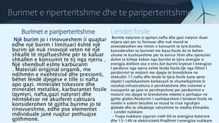 Burimet e riperteritshme dhe te pariperteritshme
Burimet e pariperteritshme
Një burim jo i rinovueshem (i quajtur
edhe një burim i limituar) është një
burim që nuk rinovojë veten në një
shkallë të mjaftueshme për te kaluar
shkallen e konsumit te tij nga njeriu .
Një shembull eshte karburanti
. Materiali origjinal organik, me
ndihmën e nxehtësisë dhe presionit,
bëhet lëndë djegëse e tille si nafta
apo gazi. mineralet tokesore dhe
mineralet metalike, karburantet fosile
(qymyri, nafta,gazi natyror) dhe
nëntokësor në akuiferet caktuara
konsiderohen të gjitha burime jo të
rinovueshme, edhe pse elementet
individuale janë ruajtur pothuajse
gjithmonë.
Lendet fosile
Burime natyrore si qymyri,nafta dhe gazi natyror duan
mijera vjet per tu formuar dhe nuk mund te
zevendesohen me ritmin e konsumit te tyre.Keshtu
konsiderohet se burimet me baza fosile do te behen
shume te kushtueshme per te korrur fitim dhe njerezimi
duhet ta ktheje koken nga burime te tjera energjie si
energjia diellore ose e eres.Sot burimi kryesor I energjise
I perdorur nga njeriu eshte lenda fosile.Qe nga fillimi I
perdorimit te motorit me djegie te brendshme ne
shekullin 17,nafta dhe lende te tjera fosile kane qene
objekt I vazhdueshem kerkesash te shumellojshme.Si
rezultat,infrastruktura e pershtatshme dhe sistemet e
transportit qe jane te pershtatshme per perdorimin e
motorit me djegie te brendshme mbetet e perhapur ne
gjithe globin.Perdorimi I vazhdueshem I lendeve fosile ne
nivelin e sotem besohet se mund te rrise ngrohjen
globale dhe te shkaktoje ndryshime te medha klimatike
• Lendet nukleare
• Fuqia nukleare siguron rreth 6% te energjise boterore
dhe 13-14% te elektricitetit.Prodhimi I energjise nukleare
 