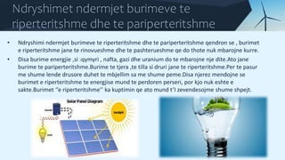 Ndryshimet ndermjet burimeve te
riperteritshme dhe te pariperteritshme
• Ndryshimi ndermjet burimeve te riperteritshme dhe te pariperteritshme qendron se , burimet
e riperteritshme jane te rinovueshme dhe te pashterueshme qe do thote nuk mbarojne kurre.
• Disa burime energjie ,si :qymyri , nafta, gazi dhe uranium do te mbarojne nje dite.Ato jane
burime te pariperteritshme.Burime te tjera ,te tilla si druri jane te riperteritshme.Per te pasur
me shume lende drusore duhet te mbjellim sa me shume peme.Disa njerez mendojne se
burimet e riperteritshme te energjise mund te perdoren perseri, por kjo nuk eshte e
sakte.Burimet ‘’e riperteritshme’’ ka kuptimin qe ato mund t’I zevendesojme shume shpejt.
 