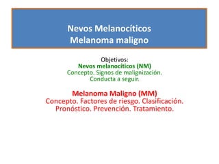 Nevos Melanocíticos
Melanoma maligno
Objetivos:
Nevos melanocíticos (NM)
Concepto. Signos de malignización.
Conducta a seguir.
Melanoma Maligno (MM)
Concepto. Factores de riesgo. Clasificación.
Pronóstico. Prevención. Tratamiento.
 