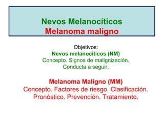 Nevos Melanocíticos
Melanoma maligno
Objetivos:
Nevos melanocíticos (NM)
Concepto. Signos de malignización.
Conducta a seguir.
Melanoma Maligno (MM)
Concepto. Factores de riesgo. Clasificación.
Pronóstico. Prevención. Tratamiento.
 