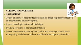 ▶ NURSING MANAGEMENT
▶ ASSESSMENT
▶Obtain a history of recent infections such as upper respiratory infection,
and exposure to causative agents.
▶ Assess neurologic status and vital signs.
▶ Evaluate for signs of meningeal irritation.
▶Assess sensorineural hearing loss (vision and hearing), cranial nerve
damage (eg, facial nerve palsy), and diminished cognitive function.
 