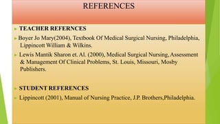 REFERENCES
▶ TEACHER REFERNCES
▶Boyer Jo Mary(2004), Textbook Of Medical Surgical Nursing, Philadelphia,
Lippincott William & Wilkins.
▶ Lewis Mantik Sharon et.Al. (2000), Medical Surgical Nursing,Assessment
& Management Of Clinical Problems, St. Louis, Missouri, Mosby
Publishers.
▶ STUDENT REFERENCES
▶ Lippincott (2001), Manual of Nursing Practice, J.P. Brothers,Philadelphia.
 