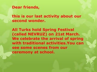 Dear friends,
this is our last activity about our
second wonder.
All Turks hold Spring Festival
(called NEVRUZ) on 21st March.
We celebrate the arrival of spring
with traditional activities.You can
see some scenes from our
ceremony at school.
 
