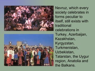 Nevruz, which every society celebrates in forms peculiar to itself, still exists with traditional celebrations in Turkey, Azerbaijan, Kazakhstan, Kyrgyzstan, Turkmenistan, Uzbekistan, Tatarstan, the Uygur region, Anatolia and the Balkans.  