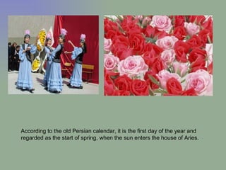 According to the old Persian calendar, it is the first day of the year and regarded as the start of spring, when the sun enters the house of Aries. 