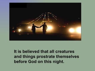 It is believed that all creatures and things prostrate themselves before God on this night.  
