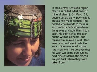 In the Central Anatolian region, Nevruz is called “Mart dokuzu” (nine of March). On March 21, people get up early, pay visits to graves and make wishes. The person who intends to make a wish collects forty stones from the graves and puts them into a sack. He then hangs the sack on the wall of his home, and meanwhile, makes a wish. One year later, he looks inside the sack. If the number of stones has risen to 41, he believes that his wish will come true. On the next nine of March, the stones are put back where they were taken from.  
