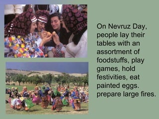 On Nevruz Day, people lay their tables with an assortment of foodstuffs, play games, hold festivities, eat painted eggs .  prepare large fires.  