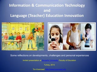 Information & Communication Technology
and
Language (Teacher) Education Innovation

Some reflections on developments, challenges and personal experiences
Invited presentation at Nevsehir University, Faculty of Education
Turkey, 2013

Ton Koenraad http://www.koenraad.info

 