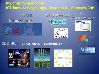 My project experiences:
ICT-Tools, Activity design, Teacher Ed., Research, CoP
E-CLIL

Telecollaboration

LanguageQuest

3D & MFL:

ViTAAL, NIFLAR , EUROVERSITY

Classroom Tech

 