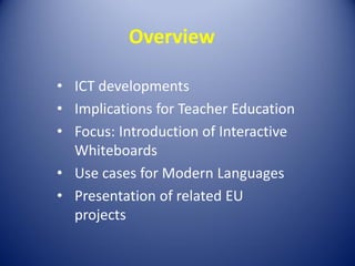 Overview
• ICT developments
• Implications for Teacher Education
• Focus: Introduction of Interactive
Whiteboards
• Use cases for Modern Languages
• Presentation of related EU
projects

 