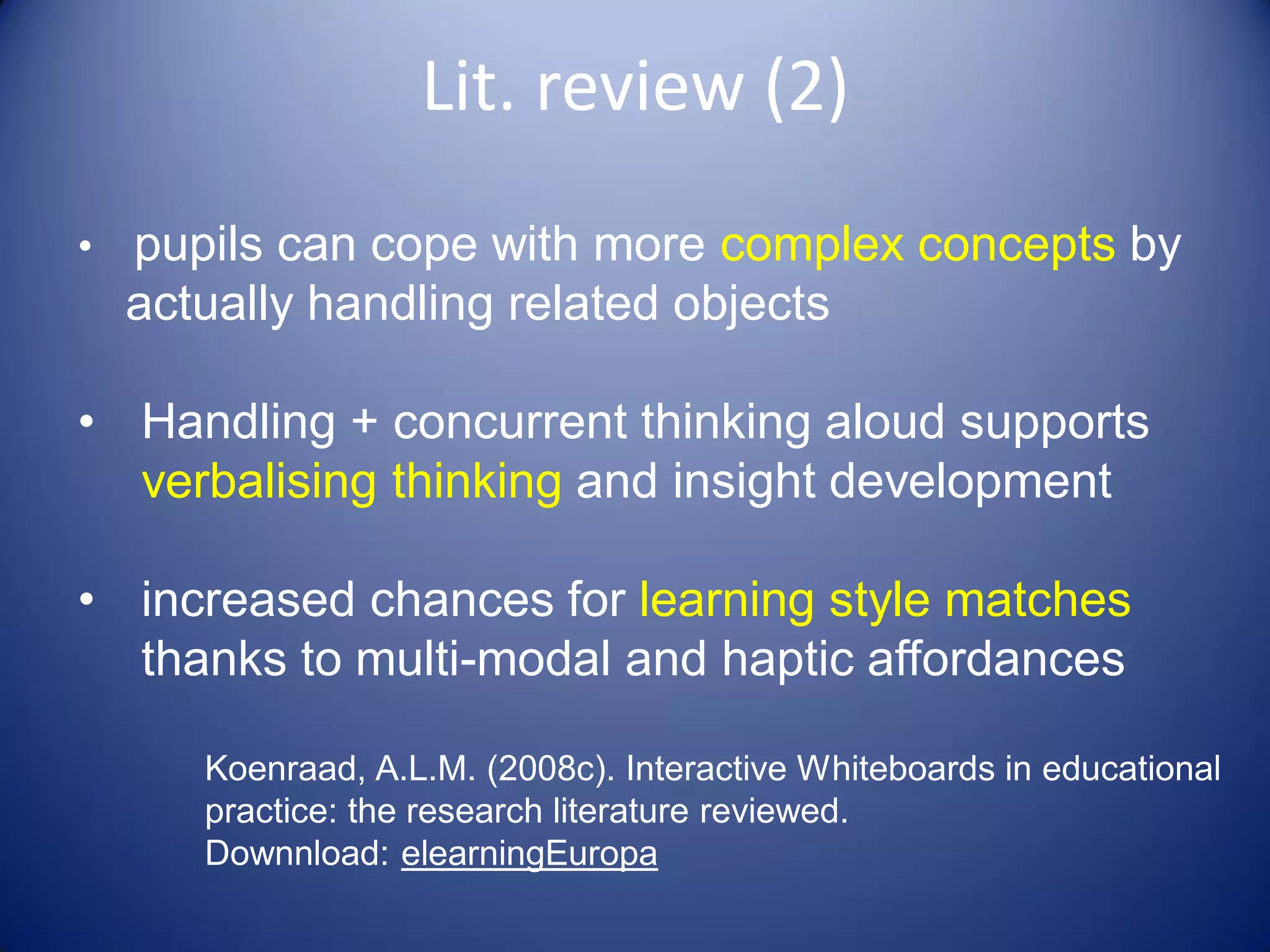 •  pupils can cope with more complex concepts by
actually handling related objects
• Handling + concurrent thinking aloud supports
verbalising thinking and insight development
• increased chances for learning style matches
thanks to multi-modal and haptic affordances
Koenraad, A.L.M. (2008c). Interactive Whiteboards in educational
practice: the research literature reviewed.
Downnload: elearningEuropa
Lit. review (2)
 