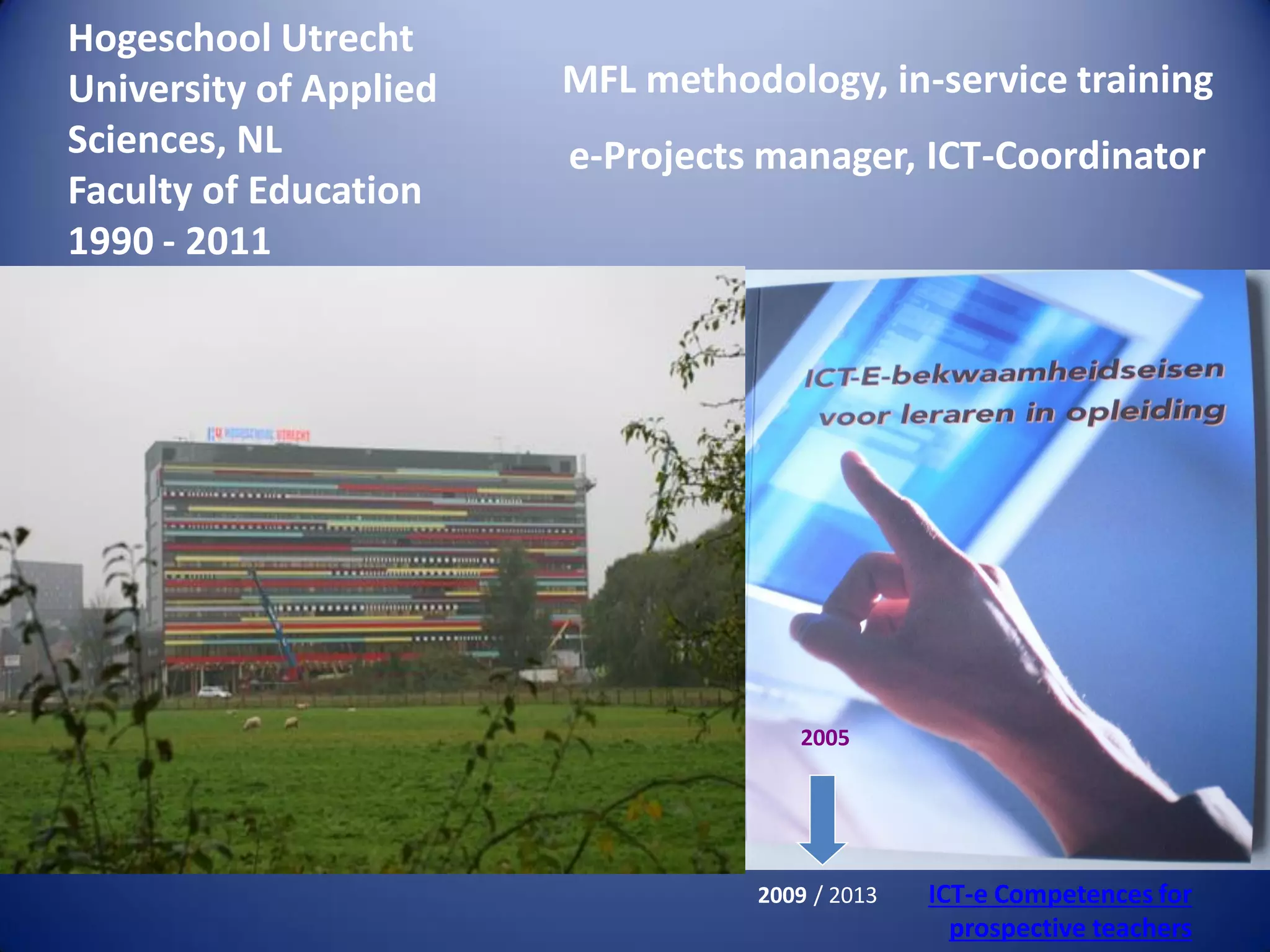 MFL methodology, in-service training
e-Projects manager, ICT-Coordinator
2005
2009 / 2013 ICT-e Competences for
prospective teachers
Hogeschool Utrecht
University of Applied
Sciences, NL
Faculty of Education
1990 - 2011
 