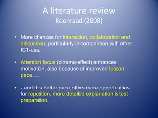 A literature review
Koenraad (2008)
• More chances for interaction, collaboration and
discussion, particularly in comparison with other
ICT-use.
• Attention focus (cinema-effect) enhances
motivation, also because of improved lesson
pace….
• - and this better pace offers more opportunities
for repetition, more detailed explanation & test
preparation.
 