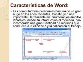 Características de Word:
 Las computadoras personales han tenido un gran
auge en los años recientes. Constituyen una
importante Herramienta en innumerables ámbitos
laborales, desde su introducción al mercado, han
incorporado una gran Cantidad de recursos que
conducen a la eficiencia y la calidad en el trabajo.
 