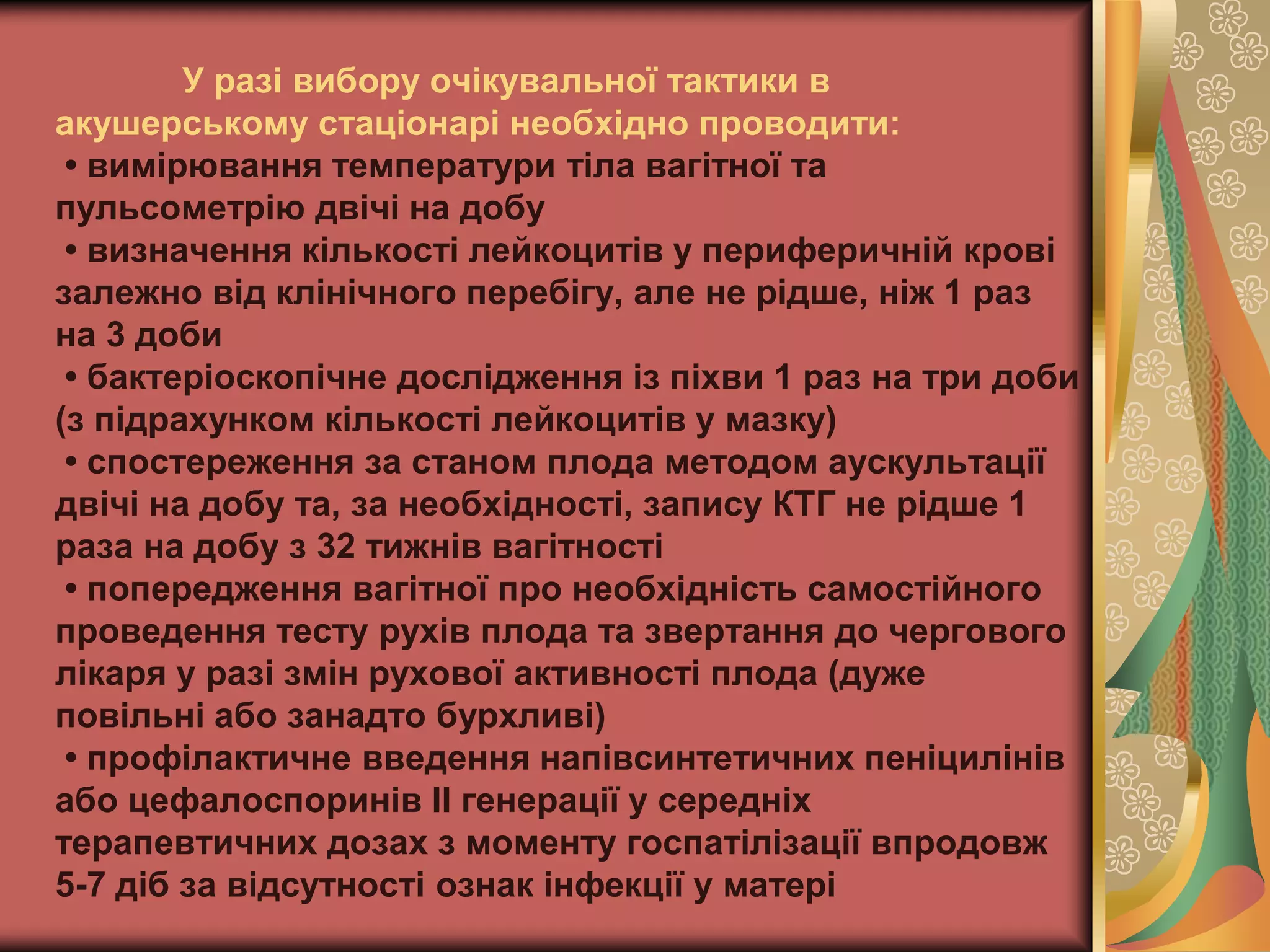 У разі вибору очікувальної тактики в
акушерському стаціонарі необхідно проводити:
• вимірювання температури тіла вагітної та
пульсометрію двічі на добу
• визначення кількості лейкоцитів у периферичній крові
залежно від клінічного перебігу, але не рідше, ніж 1 раз
на 3 доби
• бактеріоскопічне дослідження із піхви 1 раз на три доби
(з підрахунком кількості лейкоцитів у мазку)
• спостереження за станом плода методом аускультації
двічі на добу та, за необхідності, запису КТГ не рідше 1
раза на добу з 32 тижнів вагітності
• попередження вагітної про необхідність самостійного
проведення тесту рухів плода та звертання до чергового
лікаря у разі змін рухової активності плода (дуже
повільні або занадто бурхливі)
• профілактичне введення напівсинтетичних пеніцилінів
або цефалоспоринів ІІ генерації у середніх
терапевтичних дозах з моменту госпатілізації впродовж
5-7 діб за відсутності ознак інфекції у матері
 