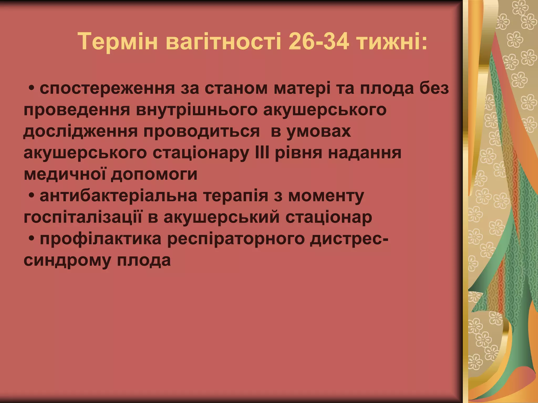 Термін вагітності 26-34 тижні:
• спостереження за станом матері та плода без
проведення внутрішнього акушерського
дослідження проводиться в умовах
акушерського стаціонару ІІІ рівня надання
медичної допомоги
• антибактеріальна терапія з моменту
госпіталізації в акушерський стаціонар
• профілактика респіраторного дистрес-
синдрому плода
 