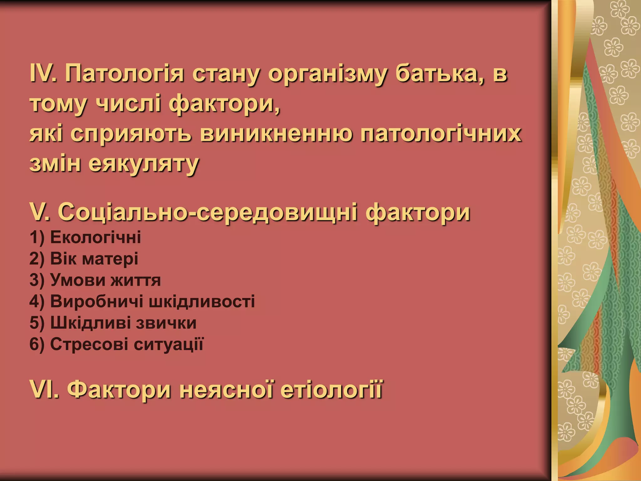 ІV. Патологія стану організму батька, в
тому числі фактори,
які сприяють виникненню патологічних
змін еякуляту
V. Соціально-середовищні фактори
1) Екологічні
2) Вік матері
3) Умови життя
4) Виробничі шкідливості
5) Шкідливі звички
6) Стресові ситуації
VІ. Фактори неясної етіології
 