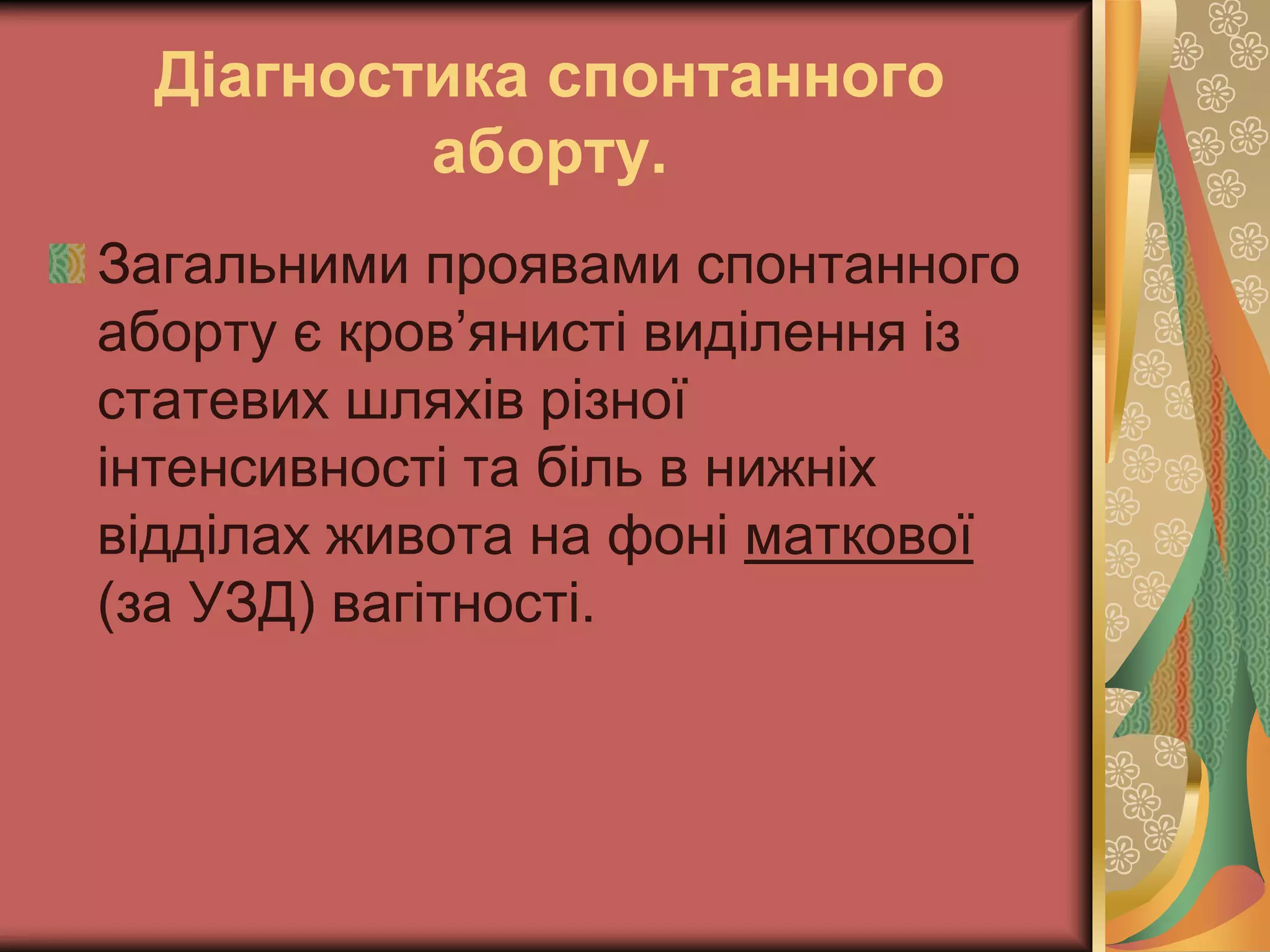 Діагностика спонтанного
аборту.
Загальними проявами спонтанного
аборту є кров’янисті виділення із
статевих шляхів різної
інтенсивності та біль в нижніх
відділах живота на фоні маткової
(за УЗД) вагітності.
 