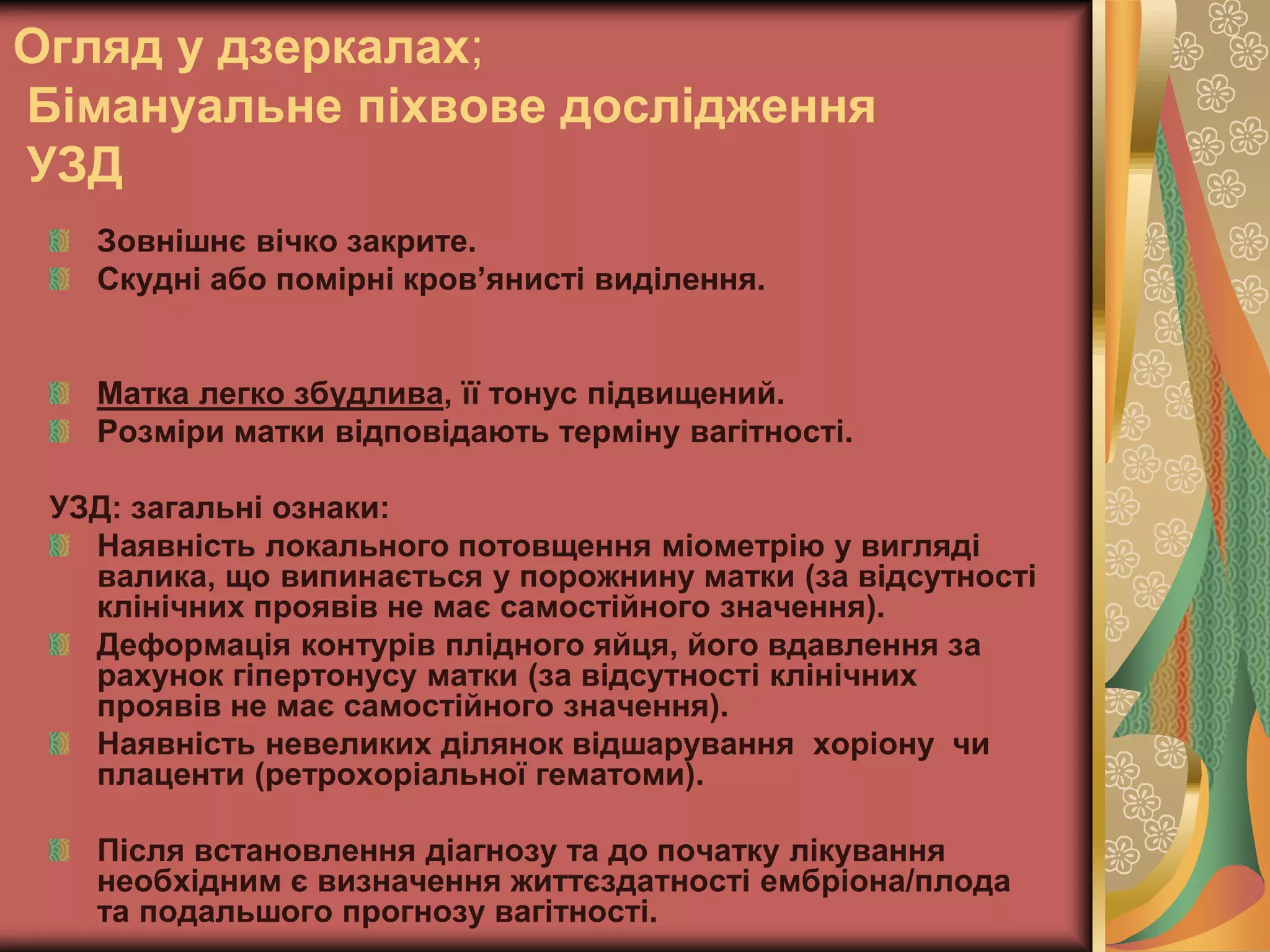 Огляд у дзеркалах;
Бімануальне піхвове дослідження
УЗД
Зовнішнє вічко закрите.
Скудні або помірні кров’янисті виділення.
Матка легко збудлива, її тонус підвищений.
Розміри матки відповідають терміну вагітності.
УЗД: загальні ознаки:
Наявність локального потовщення міометрію у вигляді
валика, що випинається у порожнину матки (за відсутності
клінічних проявів не має самостійного значення).
Деформація контурів плідного яйця, його вдавлення за
рахунок гіпертонусу матки (за відсутності клінічних
проявів не має самостійного значення).
Наявність невеликих ділянок відшарування хоріону чи
плаценти (ретрохоріальної гематоми).
Після встановлення діагнозу та до початку лікування
необхідним є визначення життєздатності ембріона/плода
та подальшого прогнозу вагітності.
 