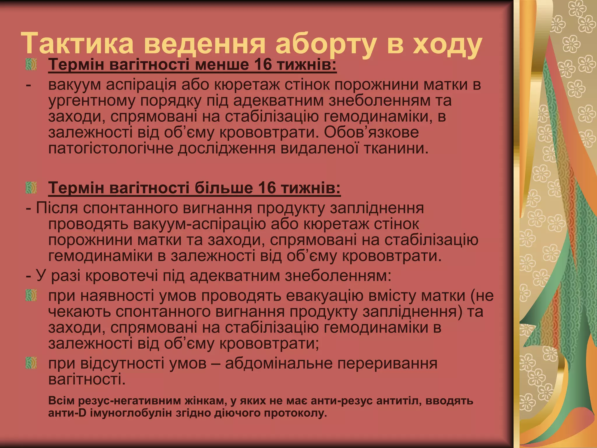Тактика ведення аборту в ходу
Термін вагітності менше 16 тижнів:
- вакуум аспірація або кюретаж стінок порожнини матки в
ургентному порядку під адекватним знеболенням та
заходи, спрямовані на стабілізацію гемодинаміки, в
залежності від об’єму крововтрати. Обов’язкове
патогістологічне дослідження видаленої тканини.
Термін вагітності більше 16 тижнів:
- Після спонтанного вигнання продукту запліднення
проводять вакуум-аспірацію або кюретаж стінок
порожнини матки та заходи, спрямовані на стабілізацію
гемодинаміки в залежності від об’єму крововтрати.
- У разі кровотечі під адекватним знеболенням:
при наявності умов проводять евакуацію вмісту матки (не
чекають спонтанного вигнання продукту запліднення) та
заходи, спрямовані на стабілізацію гемодинаміки в
залежності від об’єму крововтрати;
при відсутності умов – абдомінальне переривання
вагітності.
Всім резус-негативним жінкам, у яких не має анти-резус антитіл, вводять
анти-D імуноглобулін згідно діючого протоколу.
 