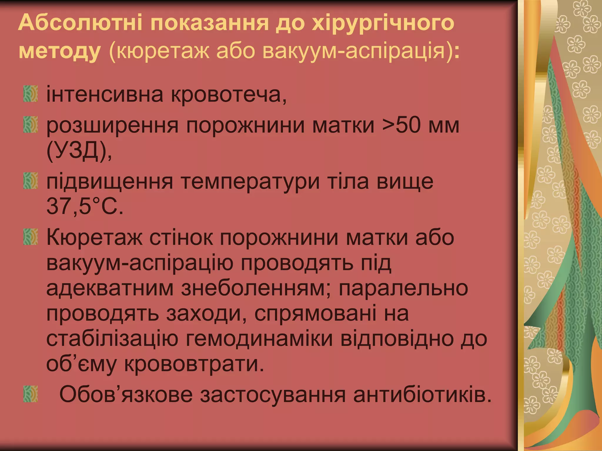 Абсолютні показання до хірургічного
методу (кюретаж або вакуум-аспірація):
інтенсивна кровотеча,
розширення порожнини матки >50 мм
(УЗД),
підвищення температури тіла вище
37,5°С.
Кюретаж стінок порожнини матки або
вакуум-аспірацію проводять під
адекватним знеболенням; паралельно
проводять заходи, спрямовані на
стабілізацію гемодинаміки відповідно до
об’єму крововтрати.
Обов’язкове застосування антибіотиків.
 