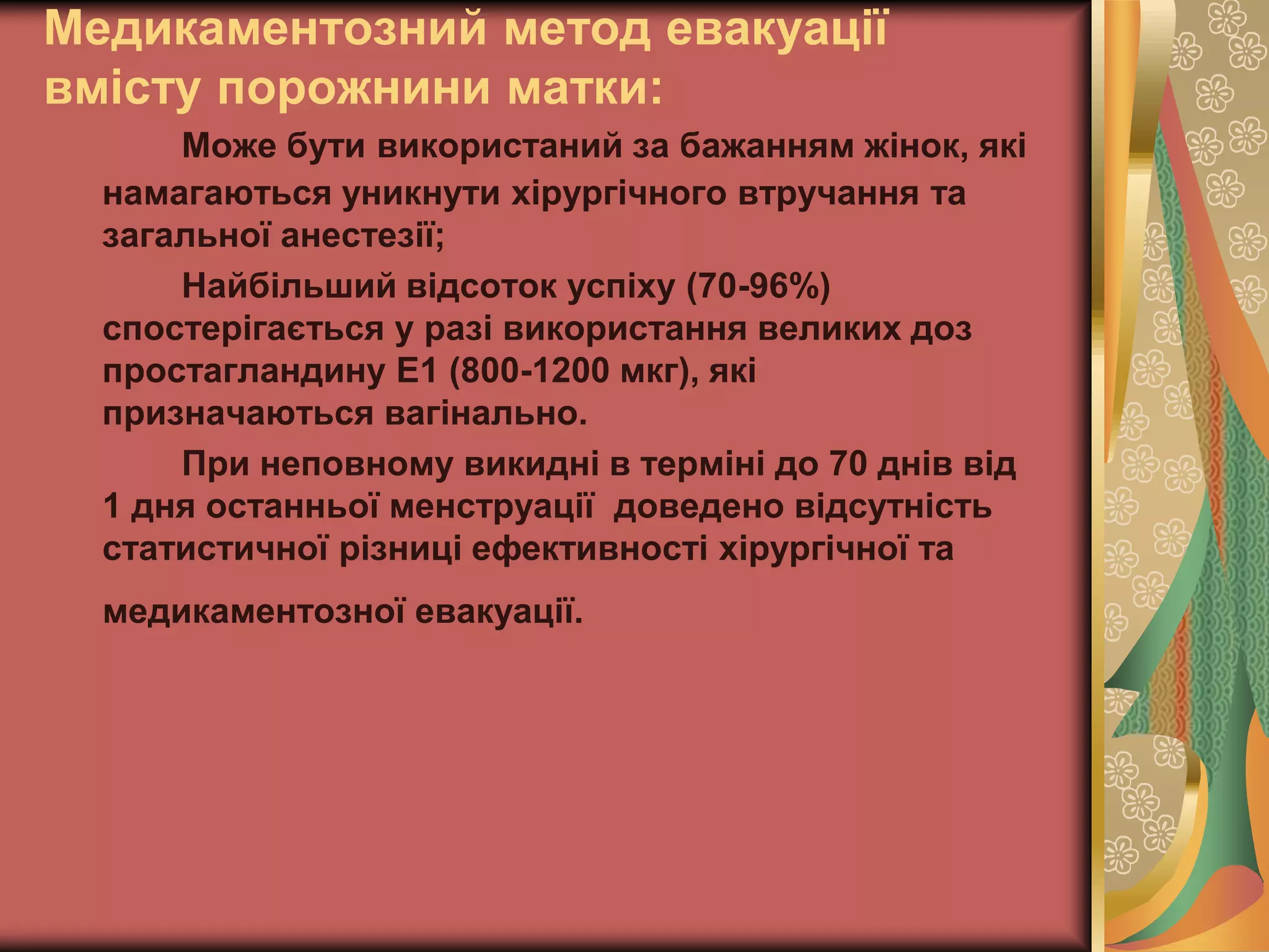 Медикаментозний метод евакуації
вмісту порожнини матки:
Може бути використаний за бажанням жінок, які
намагаються уникнути хірургічного втручання та
загальної анестезії;
Найбільший відсоток успіху (70-96%)
спостерігається у разі використання великих доз
простагландину Е1 (800-1200 мкг), які
призначаються вагінально.
При неповному викидні в терміні до 70 днів від
1 дня останньої менструації доведено відсутність
статистичної різниці ефективності хірургічної та
медикаментозної евакуації.
 