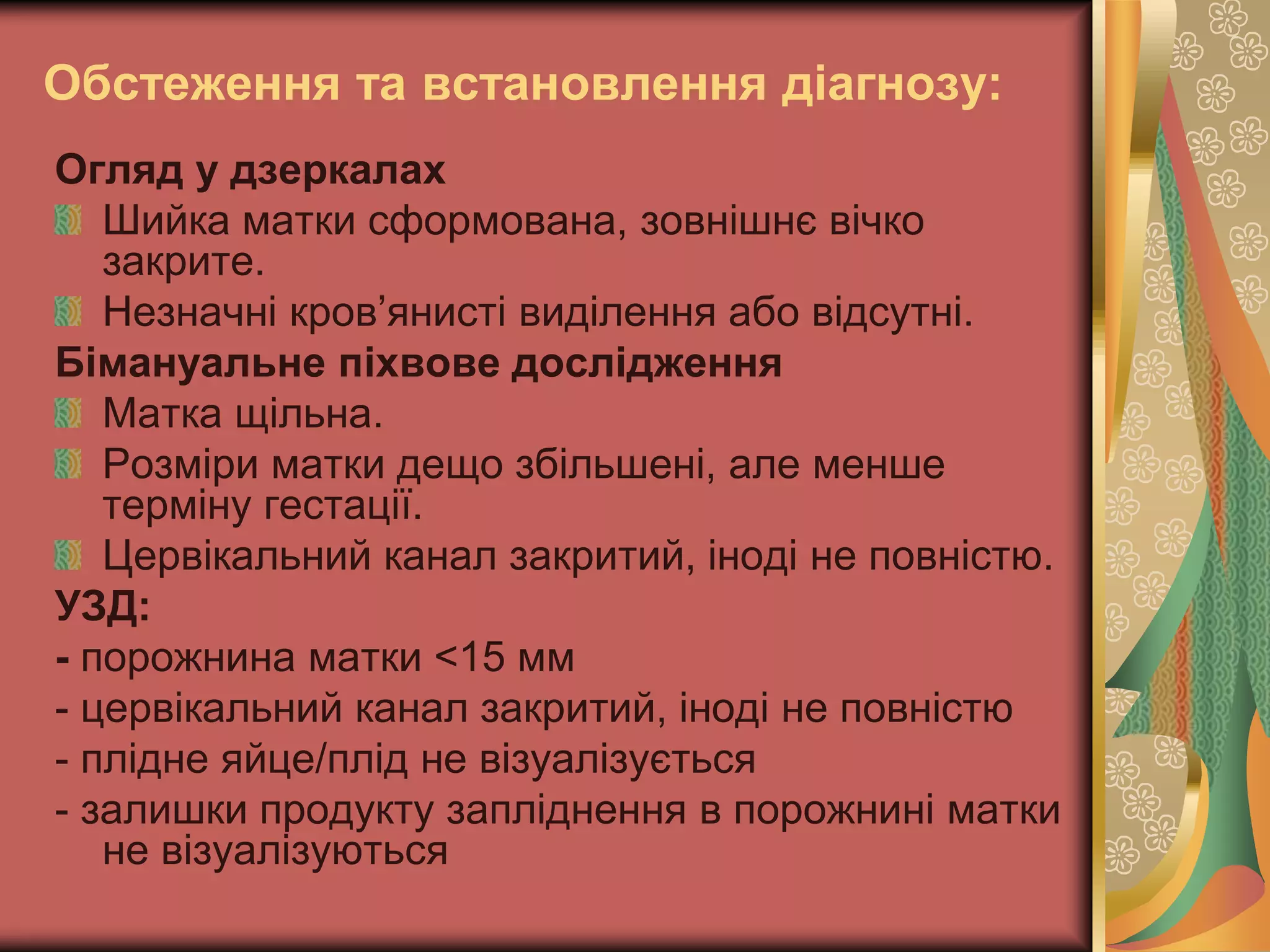 Обстеження та встановлення діагнозу:
Огляд у дзеркалах
Шийка матки сформована, зовнішнє вічко
закрите.
Незначні кров’янисті виділення або відсутні.
Бімануальне піхвове дослідження
Матка щільна.
Розміри матки дещо збільшені, але менше
терміну гестації.
Цервікальний канал закритий, іноді не повністю.
УЗД:
- порожнина матки <15 мм
- цервікальний канал закритий, іноді не повністю
- плідне яйце/плід не візуалізується
- залишки продукту запліднення в порожнині матки
не візуалізуються
 