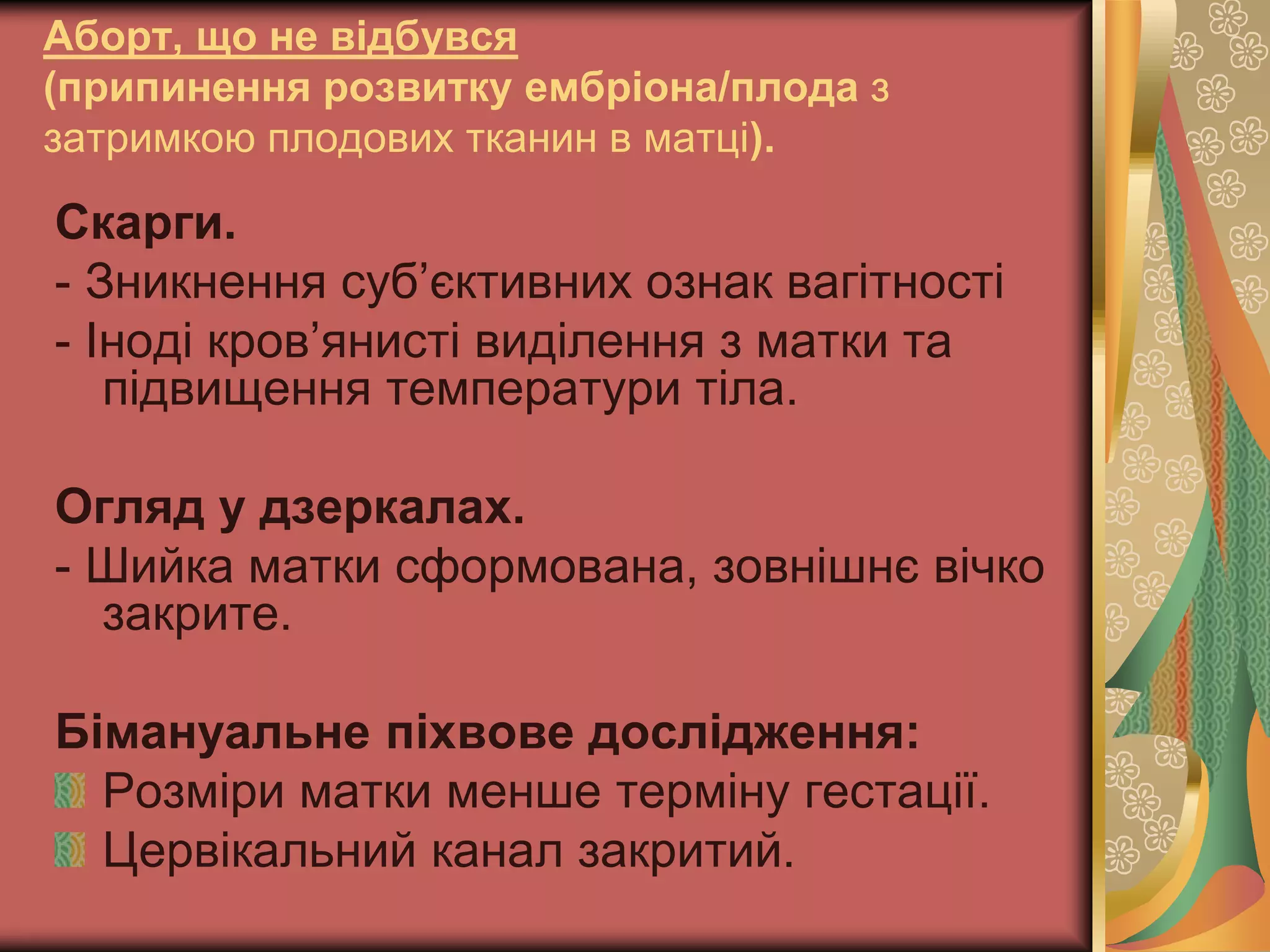 Аборт, що не відбувся
(припинення розвитку ембріона/плода з
затримкою плодових тканин в матці).
Скарги.
- Зникнення суб’єктивних ознак вагітності
- Іноді кров’янисті виділення з матки та
підвищення температури тіла.
Огляд у дзеркалах.
- Шийка матки сформована, зовнішнє вічко
закрите.
Бімануальне піхвове дослідження:
Розміри матки менше терміну гестації.
Цервікальний канал закритий.
 