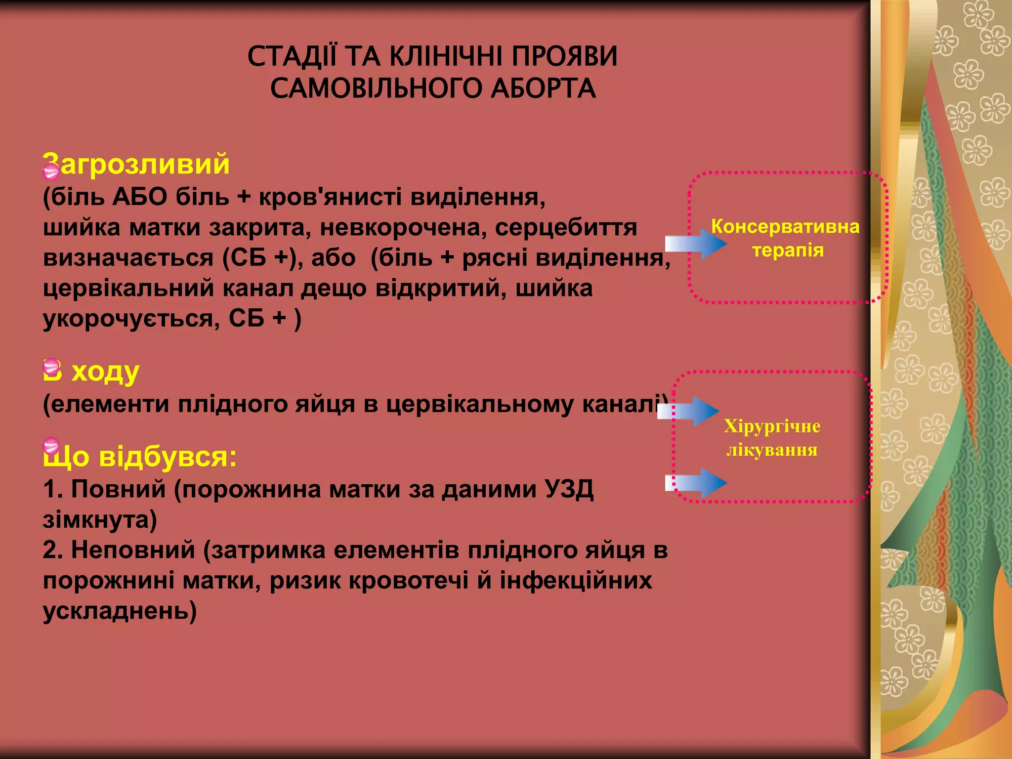 СТАДІЇ ТА КЛІНІЧНІ ПРОЯВИ
САМОВІЛЬНОГО АБОРТА
Загрозливий
(біль АБО біль + кров'янисті виділення,
шийка матки закрита, невкорочена, серцебиття
визначається (СБ +), або (біль + рясні виділення,
цервікальний канал дещо відкритий, шийка
укорочується, СБ + )
В ходу
(елементи плідного яйця в цервікальному каналі)
Що відбувся:
1. Повний (порожнина матки за даними УЗД
зімкнута)
2. Неповний (затримка елементів плідного яйця в
порожнині матки, ризик кровотечі й інфекційних
ускладнень)
Консервативна
терапія
Хірургічне
лікування
 