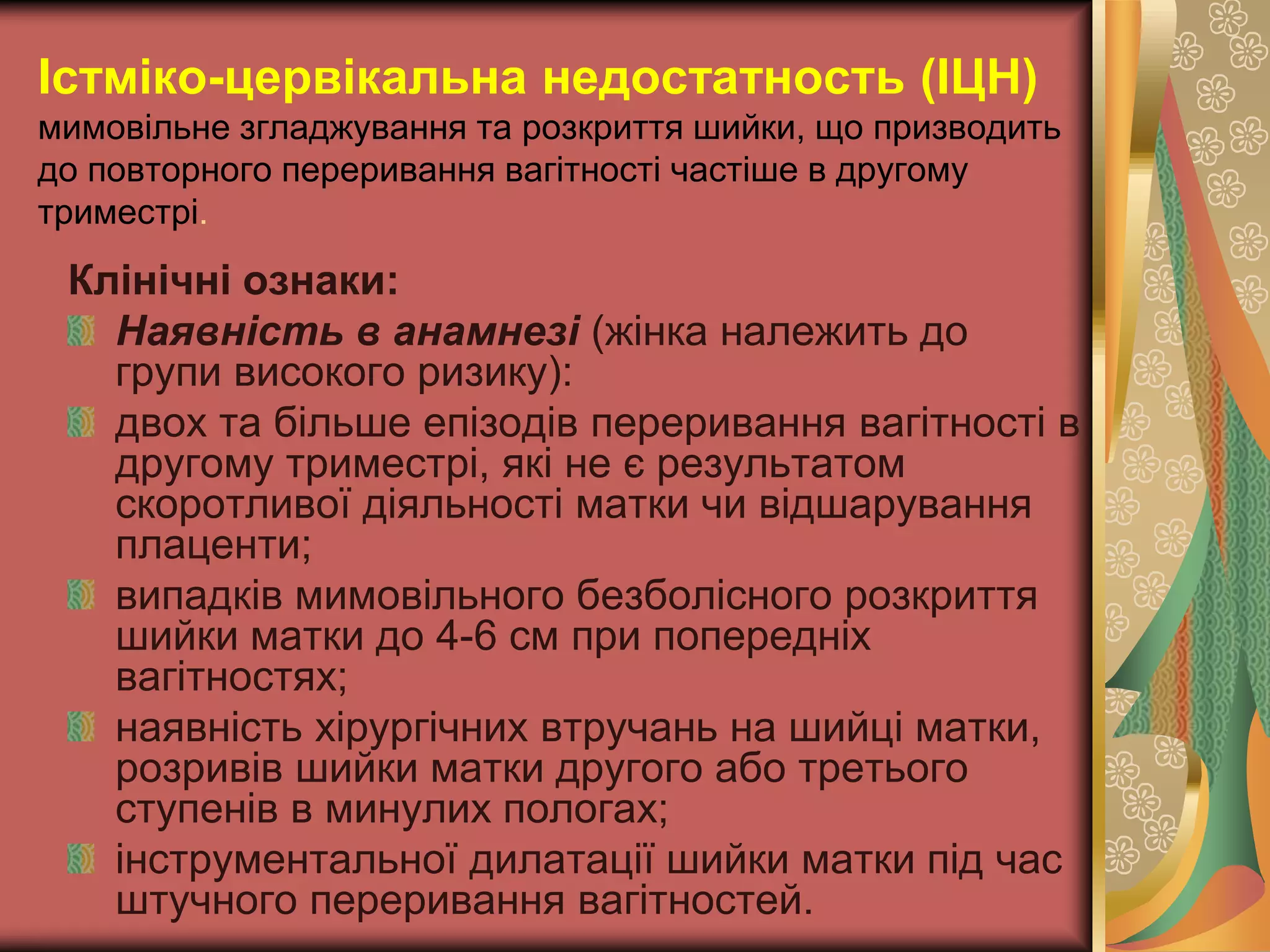 Істміко-цервікальна недостатность (ІЦН)
мимовільне згладжування та розкриття шийки, що призводить
до повторного переривання вагітності частіше в другому
триместрі.
Клінічні ознаки:
Наявність в анамнезі (жінка належить до
групи високого ризику):
двох та більше епізодів переривання вагітності в
другому триместрі, які не є результатом
скоротливої діяльності матки чи відшарування
плаценти;
випадків мимовільного безболісного розкриття
шийки матки до 4-6 см при попередніх
вагітностях;
наявність хірургічних втручань на шийці матки,
розривів шийки матки другого або третього
ступенів в минулих пологах;
інструментальної дилатації шийки матки під час
штучного переривання вагітностей.
 