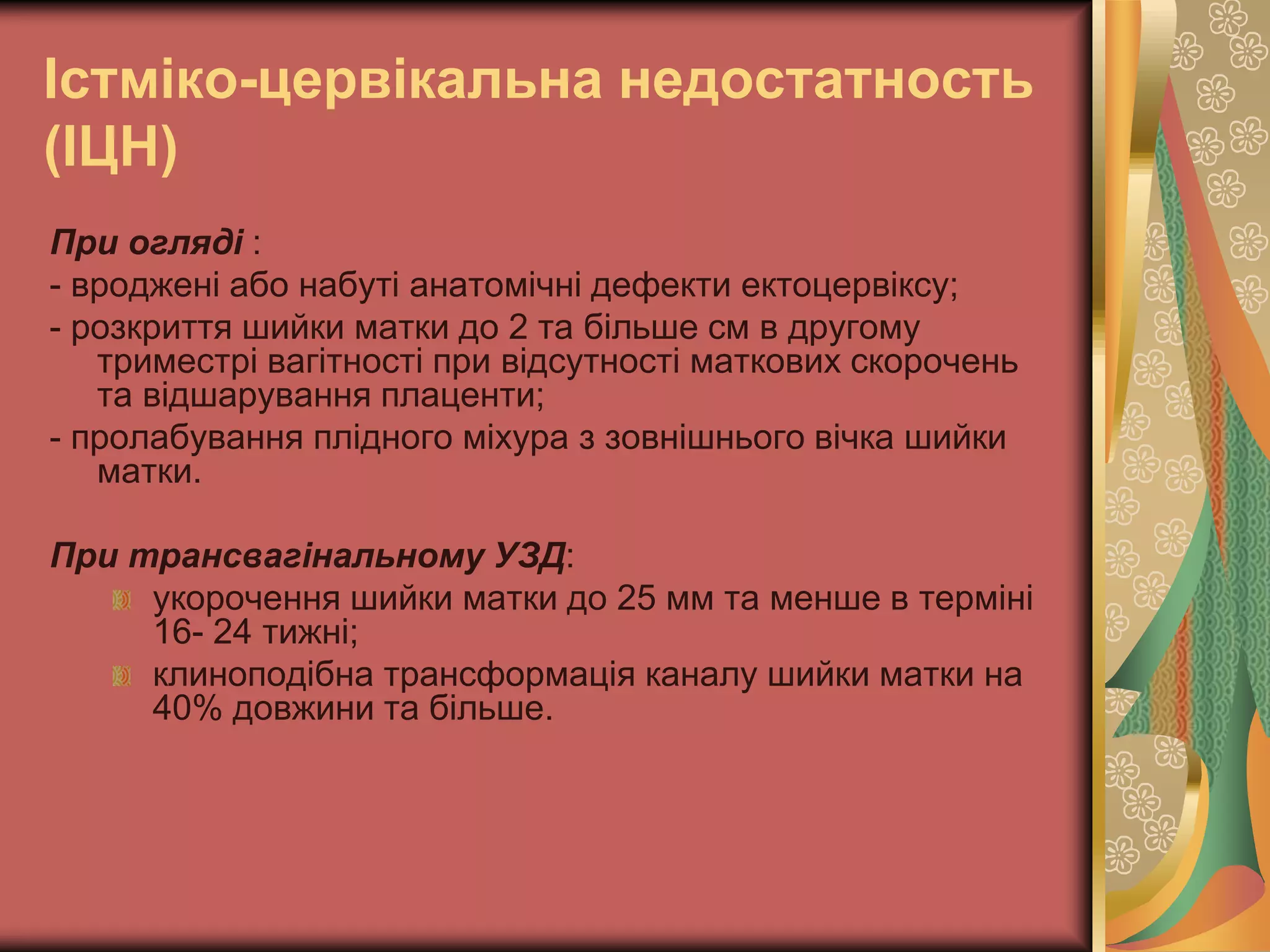 Істміко-цервікальна недостатность
(ІЦН)
При огляді :
- вроджені або набуті анатомічні дефекти ектоцервіксу;
- розкриття шийки матки до 2 та більше см в другому
триместрі вагітності при відсутності маткових скорочень
та відшарування плаценти;
- пролабування плідного міхура з зовнішнього вічка шийки
матки.
При трансвагінальному УЗД:
укорочення шийки матки до 25 мм та менше в терміні
16- 24 тижні;
клиноподібна трансформація каналу шийки матки на
40% довжини та більше.
 