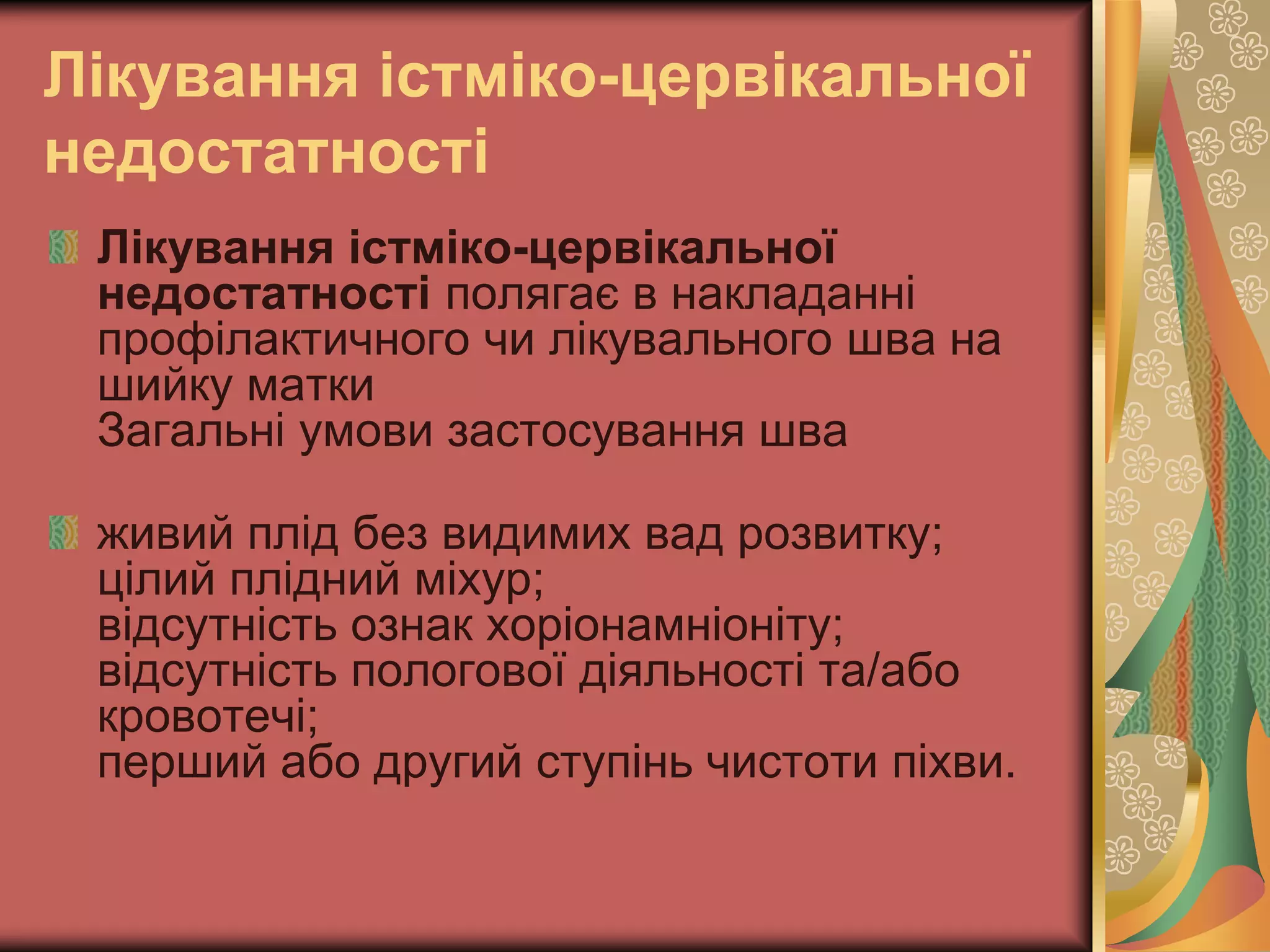 Лікування істміко-цервікальної
недостатності
Лікування істміко-цервікальної
недостатності полягає в накладанні
профілактичного чи лікувального шва на
шийку матки
Загальні умови застосування шва
живий плід без видимих вад розвитку;
цілий плідний міхур;
відсутність ознак хоріонамніоніту;
відсутність пологової діяльності та/або
кровотечі;
перший або другий ступінь чистоти піхви.
 