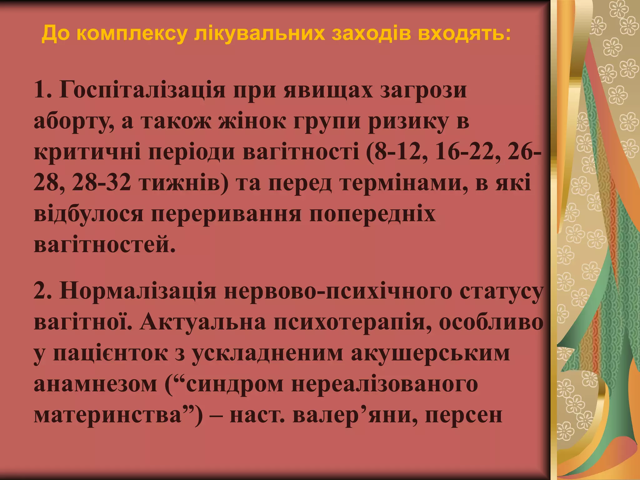 До комплексу лікувальних заходів входять:
1. Госпіталізація при явищах загрози
аборту, а також жінок групи ризику в
критичні періоди вагітності (8-12, 16-22, 26-
28, 28-32 тижнів) та перед термінами, в які
відбулося переривання попередніх
вагітностей.
2. Нормалізація нервово-психічного статусу
вагітної. Актуальна психотерапія, особливо
у пацієнток з ускладненим акушерським
анамнезом (“синдром нереалізованого
материнства”) – наст. валер’яни, персен
 