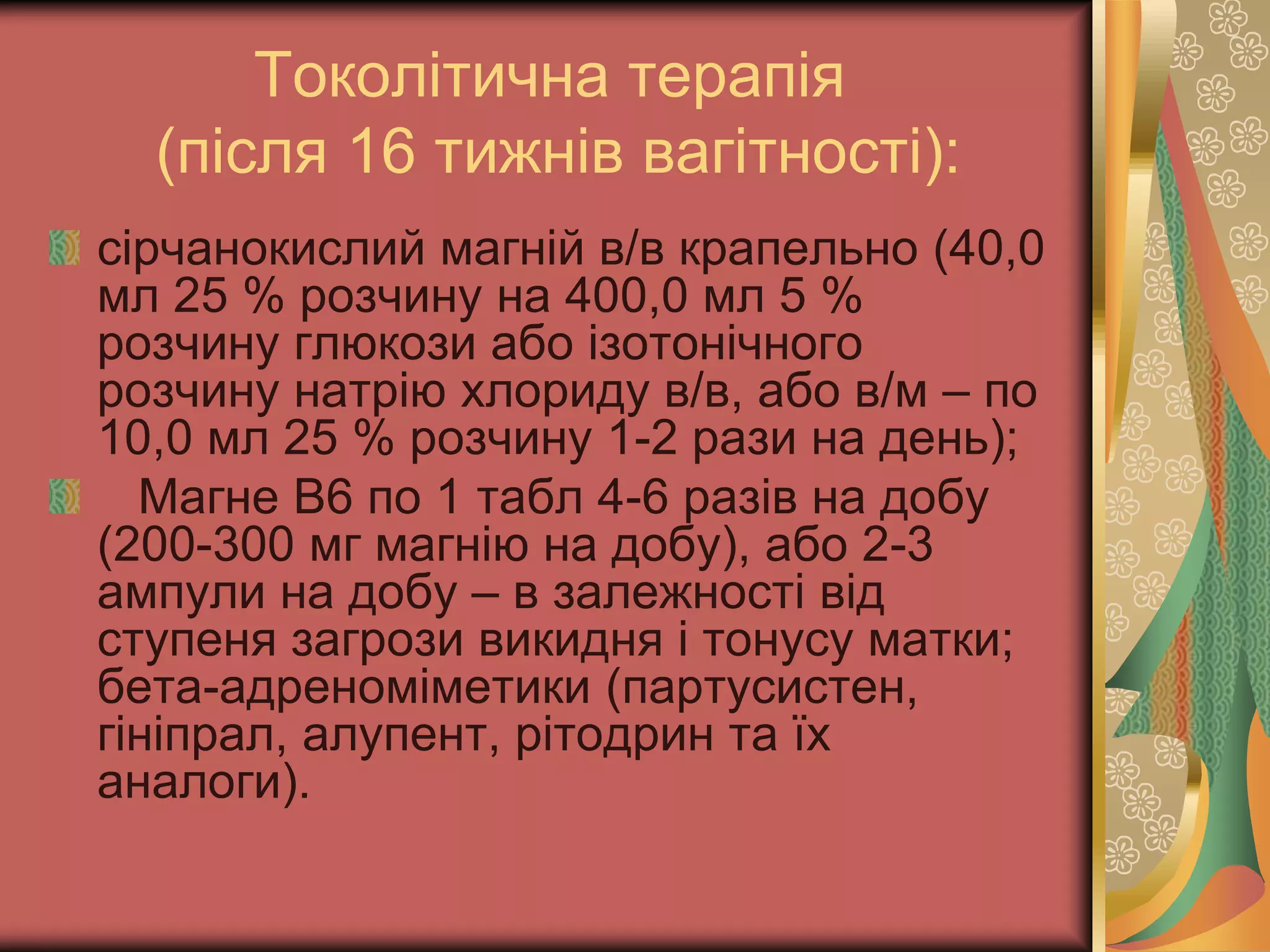 Токолітична терапія
(після 16 тижнів вагітності):
сірчанокислий магній в/в крапельно (40,0
мл 25 % розчину на 400,0 мл 5 %
розчину глюкози або ізотонічного
розчину натрію хлориду в/в, або в/м – по
10,0 мл 25 % розчину 1-2 рази на день);
Магне В6 по 1 табл 4-6 разів на добу
(200-300 мг магнію на добу), або 2-3
ампули на добу – в залежності від
ступеня загрози викидня і тонусу матки;
бета-адреноміметики (партусистен,
гініпрал, алупент, рітодрин та їх
аналоги).
 