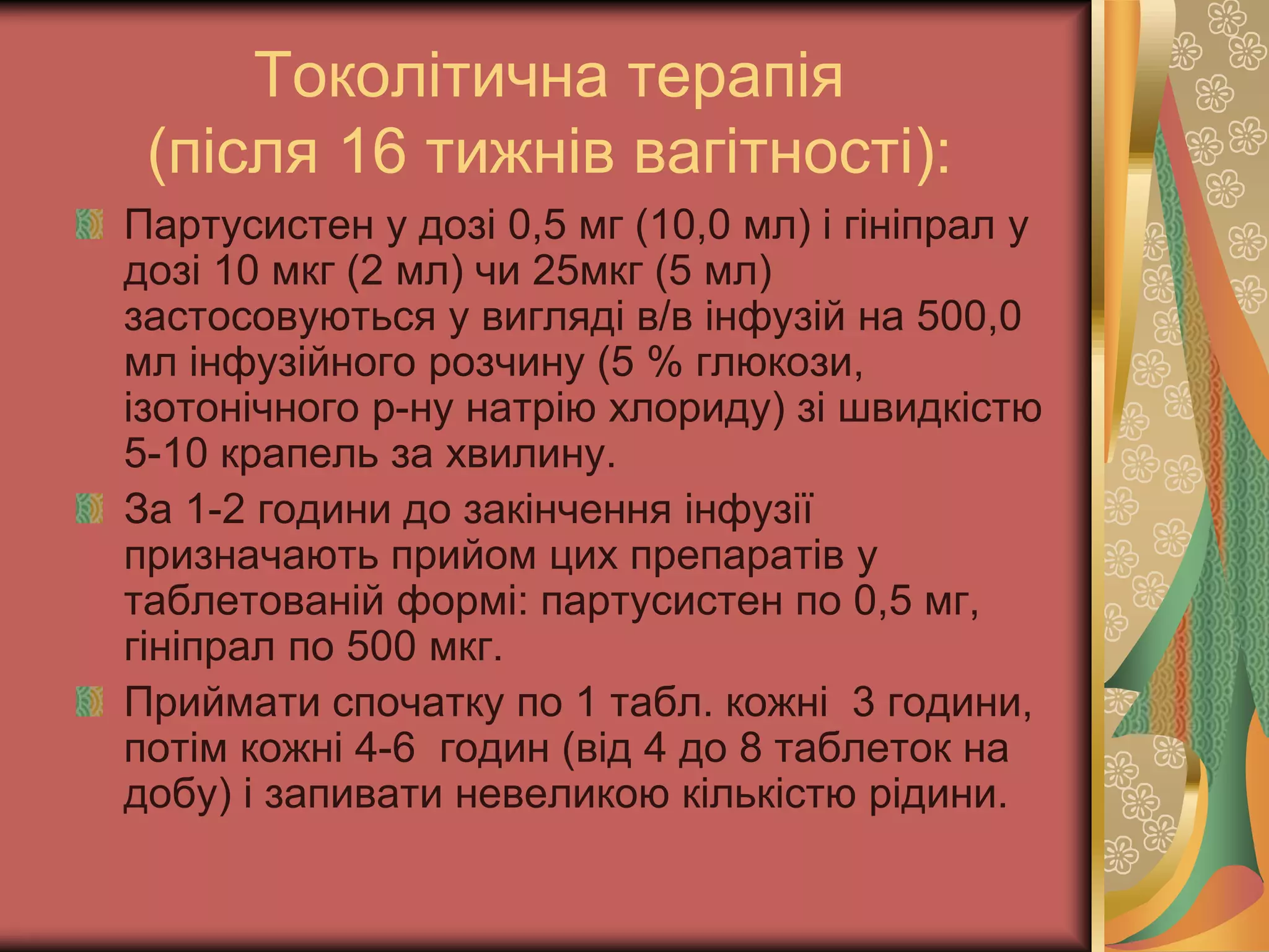 Токолітична терапія
(після 16 тижнів вагітності):
Партусистен у дозі 0,5 мг (10,0 мл) і гініпрал у
дозі 10 мкг (2 мл) чи 25мкг (5 мл)
застосовуються у вигляді в/в інфузій на 500,0
мл інфузійного розчину (5 % глюкози,
ізотонічного р-ну натрію хлориду) зі швидкістю
5-10 крапель за хвилину.
За 1-2 години до закінчення інфузії
призначають прийом цих препаратів у
таблетованій формі: партусистен по 0,5 мг,
гініпрал по 500 мкг.
Приймати спочатку по 1 табл. кожні 3 години,
потім кожні 4-6 годин (від 4 до 8 таблеток на
добу) і запивати невеликою кількістю рідини.
 