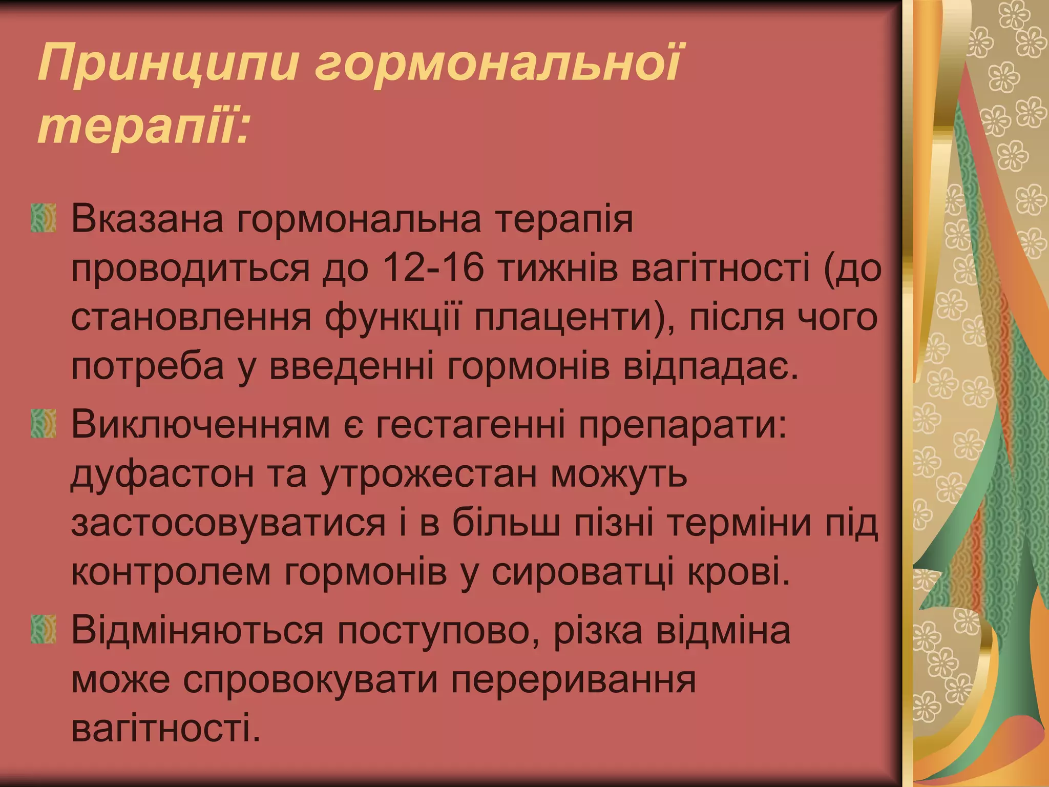 Принципи гормональної
терапії:
Вказана гормональна терапія
проводиться до 12-16 тижнів вагітності (до
становлення функції плаценти), після чого
потреба у введенні гормонів відпадає.
Виключенням є гестагенні препарати:
дуфастон та утрожестан можуть
застосовуватися і в більш пізні терміни під
контролем гормонів у сироватці крові.
Відміняються поступово, різка відміна
може спровокувати переривання
вагітності.
 