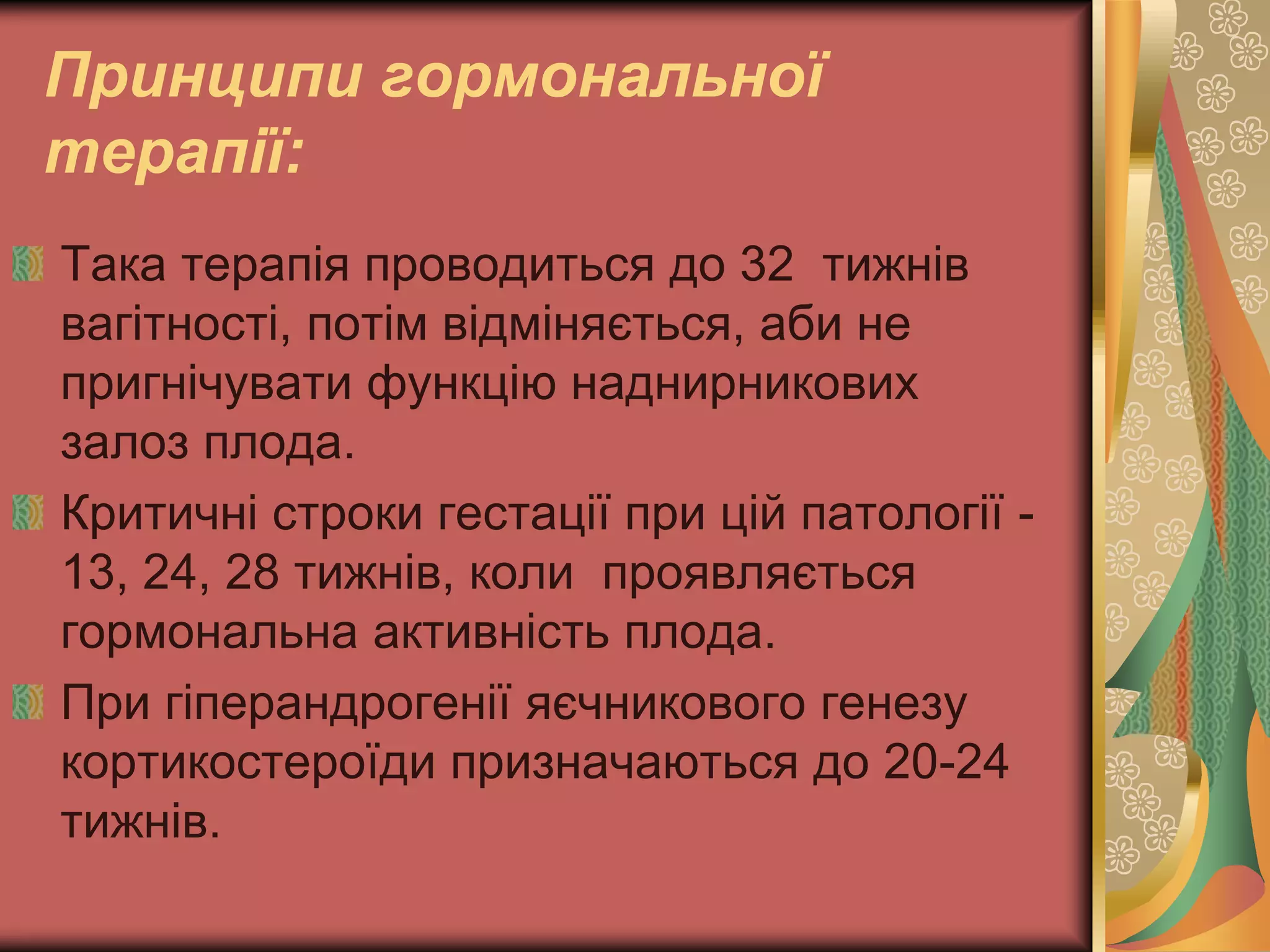 Принципи гормональної
терапії:
Така терапія проводиться до 32 тижнів
вагітності, потім відміняється, аби не
пригнічувати функцію наднирникових
залоз плода.
Критичні строки гестації при цій патології -
13, 24, 28 тижнів, коли проявляється
гормональна активність плода.
При гіперандрогенії яєчникового генезу
кортикостероїди призначаються до 20-24
тижнів.
 