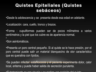 Quistes Epiteliales (Quistes
sebáceos)
•Desde la adolescencia y se presenta desde esa edad en adelante.
•Localización: cara, cuello, tronco y brazos.
•Forma : cupuliformes pueden ser de pocos milímetros a varios
centímetros y la piel que los cubre es de apariencia normal.
•
•Son asintomáticos.
•Presenta un poro central pequeño. Si al quiste se le hace presión, por el
poro central puede salir un material blanquecino de olor característico
que es queratina con lípidos.
•Se pueden infectar: estafilococos y el paciente experimenta dolor, calor
local, eritema y puede haber salida de secreción purulenta.
 